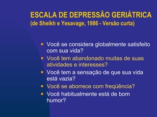 ESCALA DE DEPRESSÃO GERIÁTRICA (de Sheikh e Yesavage, 1986 - Versão curta)   Você se considera globalmente satisfeito com sua vida? Você tem abandonado muitas de suas atividades e interesses?   Você tem a sensação de que sua vida está vazia?   Você se aborrece com freqüência? Você habitualmente está de bom humor?   