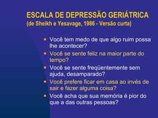 ESCALA DE DEPRESSÃO GERIÁTRICA (de Sheikh e Yesavage, 1986 - Versão curta)   Você tem medo de que algo ruim possa lhe acontecer?   Você se sente feliz na maior parte do tempo?   Você se sente freqüentemente sem ajuda, desamparado?   Você prefere ficar em casa ao invés de sair e fazer alguma coisa?   Você acha que sua memória é pior do que a das outras pessoas?   