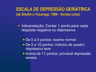 ESCALA DE DEPRESSÃO GERIÁTRICA (de Sheikh e Yesavage, 1986 - Versão curta)   Interpretação :   Contar 1 ponto para cada resposta negativa ou depressiva De 0 a 5 pontos: exame normal De 5 a 10 pontos: indícios de quadro depressivo leve Acima de 11 pontos: provável depressão severa. 
