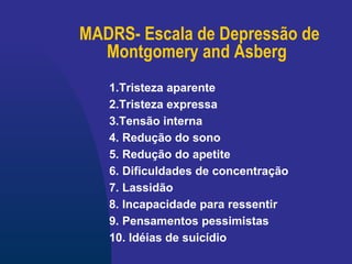 MADRS- Escala de Depressão de Montgomery and Asberg   1.Tristeza aparente   2.Tristeza expressa   3.Tensão interna   4. Redução do sono   5. Redução do apetite   6. Dificuldades de concentração   7. Lassidão   8. Incapacidade para ressentir   9. Pensamentos pessimistas   10. Idéias de suicídio   