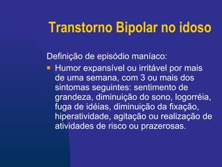 Transtorno Bipolar no idoso Definição de episódio maníaco: Humor expansível ou irritável por mais de uma semana, com 3 ou mais dos sintomas seguintes: sentimento de grandeza, diminuição do sono, logorréia, fuga de idéias, diminuição da fixação, hiperatividade, agitação ou realização de atividades de risco ou prazerosas. 