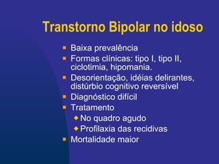 Transtorno Bipolar no idoso Baixa prevalência Formas clínicas: tipo I, tipo II, ciclotimia, hipomania. Desorientação, idéias delirantes, distúrbio cognitivo reversível Diagnóstico difícil Tratamento No quadro agudo Profilaxia das recidivas Mortalidade maior 