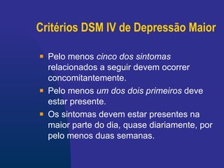 Critérios DSM IV de Depressão Maior Pelo menos   cinco dos sintomas   relacionados a seguir devem ocorrer concomitantemente. Pelo menos   um dos dois primeiros  deve estar presente.  Os sintomas devem estar presentes na maior parte do dia, quase diariamente, por pelo menos duas semanas. 