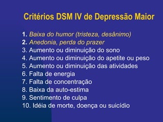 Critérios DSM IV de Depressão Maior 1.  Baixa do humor   (tristeza, desânimo) 2.  Anedonia, perda do prazer   3. Aumento ou diminuição do sono  4. Aumento ou diminuição do apetite ou peso  5. Aumento ou diminuição das atividades  6. Falta de energia  7. Falta de concentração  8. Baixa da auto-estima 9. Sentimento de culpa 10. Idéia de morte, doença ou suicídio 