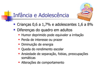 Infância e Adolescência Crianças 0,6 a 1,7% e adolescentes 1,6 a 8% Diferenças do quadro em adultos Humor deprimido pode equivaler a irritação Perda de interesse ou prazer Diminuição de energia Queda do rendimento escolar Ansiedade de separação, fobias, preocupações somáticas Alterações de comportamento 
