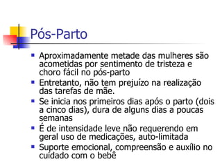 Pós-Parto Aproximadamente metade das mulheres são acometidas por sentimento de tristeza e choro fácil no pós-parto Entretanto, não tem prejuízo na realização das tarefas de mãe.  Se inicia nos primeiros dias após o parto (dois a cinco dias), dura de alguns dias a poucas semanas É de intensidade leve não requerendo em geral uso de medicações, auto-limitada Suporte emocional, compreensão e auxílio no cuidado com o bebê  