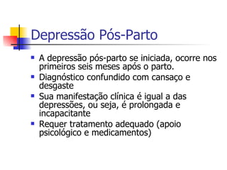 Depressão Pós-Parto A depressão pós-parto se iniciada, ocorre nos primeiros seis meses após o parto.  Diagnóstico confundido com cansaço e desgaste Sua manifestação clínica é igual a das depressões, ou seja, é prolongada e incapacitante Requer tratamento adequado (apoio psicológico e medicamentos) 
