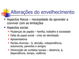 Alterações do envelhecimento Aspectos físicos – necessidade de aprender a conviver com as limitações Aspectos socias Mudanças de papéis – família, trabalho e sociedade Falta de papel social - crise de identidade  Aposentadoria Perdas diversas - $, decisão, independência, autonomia, parentes e amigos  Diminuição de contatos sociais – distancia, $, dependência, tempo, violência 