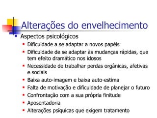 Alterações do envelhecimento Aspectos psicológicos Dificuldade a se adaptar a novos papéis Dificuldade de se adaptar às mudanças rápidas, que tem efeito dramático nos idosos  Necessidade de trabalhar perdas orgânicas, afetivas e sociais Baixa auto-imagem e baixa auto-estima Falta de motivação e dificuldade de planejar o futuro Confrontação com a sua própria finitude Aposentadoria Alterações psíquicas que exigem tratamento 