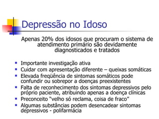 Depressão no Idoso Apenas 20% dos idosos que procuram o sistema de atendimento primário são devidamente diagnosticados e tratados Importante investigação ativa Cuidar com apresentação diferente – queixas somáticas Elevada freqüência de sintomas somáticos pode confundir ou sobrepor a doenças preexistentes Falta de reconhecimento dos sintomas depressivos pelo próprio paciente, atribuindo apenas a doença clínicas  Preconceito “velho só reclama, coisa de fraco” Algumas substâncias podem desencadear sintomas depressivos - polifarmácia 