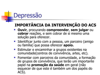 IMPORTÂNCIA DA INTERVENÇÃO DO ACS Ouvir , procurando  compreender ,  sem julgar  ou  cobrar  reações, e sem cobrar de si mesmo uma solução para oferecer. Identificar junto com a pessoa, um parceiro (amigo ou família) que possa oferecer  apoio. Estimular e encaminhar a grupos existentes na comunidade(centros de convivência, artes, etc). Fomentar com parceiros da comunidade, a formação de grupos de convivência, que terão um importante papel na  promoção da saúde  em geral (não esquecer de que este é também um dos papéis do ACS). Depressão 