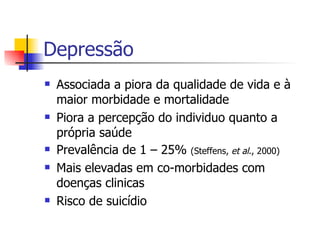Depressã o Associada a piora da qualidade de vida e à maior morbidade e mortalidade Piora a percepção do individuo quanto a própria saúde Prevalência de 1 – 25%  (Steffens,  et al ., 2000) Mais elevadas em co-morbidades com doenças clinicas Risco de suicídio 