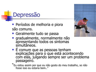 Depressão Períodos de melhoria e piora  são comuns.  Geralmente tudo se passa  gradualmente, normalmente não apresentando todos os sintomas simultâneos.  É comum que as pessoas tenham explicações para o que está acontecendo com elas, julgando sempre ser um problema passageiro. “ Eu estou assim por que eu não gosto do meu trabalho, se não fosse isso eu estaria bem..” 