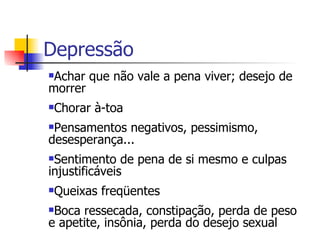 Depressão Achar que não vale a pena viver; desejo de morrer  Chorar à-toa  Pensamentos negativos, pessimismo, desesperança...  Sentimento de pena de si mesmo e culpas injustificáveis Queixas freqüentes  Boca ressecada, constipação, perda de peso e apetite, insônia, perda do desejo sexual 