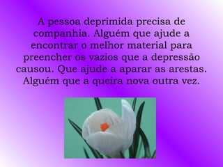 A pessoa deprimida precisa de companhia. Alguém que ajude a encontrar o melhor material para preencher os vazios que a depressão causou. Que ajude a aparar as arestas. Alguém que a queira nova outra vez. 