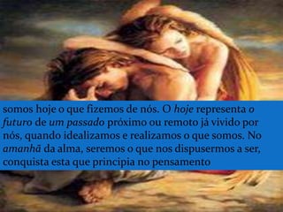 somos hoje o que fizemos de nós. O hoje representa o
futuro de um passado próximo ou remoto já vivido por
nós, quando idealizamos e realizamos o que somos. No
amanhã da alma, seremos o que nos dispusermos a ser,
conquista esta que principia no pensamento
 