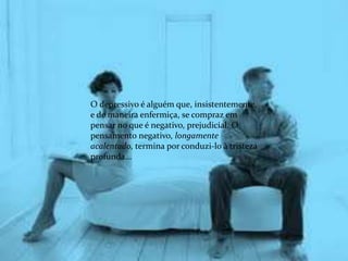 O depressivo é alguém que, insistentemente,
e de maneira enfermiça, se compraz em
pensar no que é negativo, prejudicial. O
pensamento negativo, longamente
acalentado, termina por conduzi-lo à tristeza
profunda...
 
