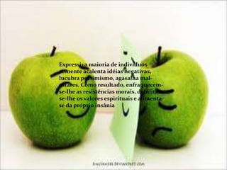 Expressiva maioria de indivíduos
somente acalenta idéias negativas,
lucubra pessimismo, agasalha mal-
estares. Como resultado, enfraquecem-
se-lhe as resistências morais, debilitam-
se-Ihe os valores espirituais e alimenta-
se da próprio insânia
 