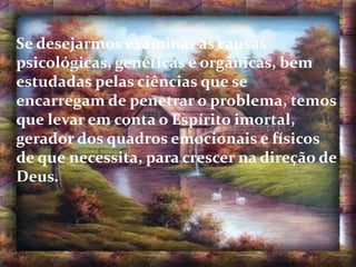 Se desejarmos examinar as causas
psicológicas, genéticas e orgânicas, bem
estudadas pelas ciências que se
encarregam de penetrar o problema, temos
que levar em conta o Espírito imortal,
gerador dos quadros emocionais e físicos
de que necessita, para crescer na direção de
Deus.
.
 
