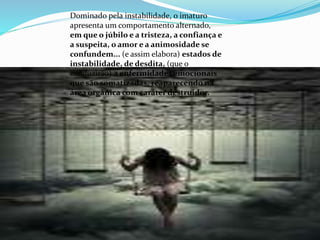 Dominado pela instabilidade, o imaturo
apresenta um comportamento alternado,
em que o júbilo e a tristeza, a confiança e
a suspeita, o amor e a animosidade se
confundem... (e assim elabora) estados de
instabilidade, de desdita, (que o
conduzirão) a enfermidades emocionais
que são somatizadas, reaparecendo na
área orgânica com caráter destruidor.
 