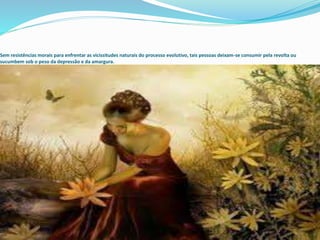 Sem resistências morais para enfrentar as vicissitudes naturais do processo evolutivo, tais pessoas deixam-se consumir pela revolta ou
sucumbem sob o peso da depressão e da amargura.
 