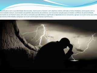 Massificado e com a sua identidade desnaturada, viverá assim o homem: sem objetivos nobres; aferrado a metas imediatas; preocupado com as
necessidades comuns; acomodado aos padrões absorventes do cotidiano; sem encontrar solução para os estados conflitivos da personalidade,
tornando-se um homem-vazio, sem viver as emoções que dão beleza e significado à dignidade de ser consciente; agrupar-se-á com outros que sofre
da mesma enfermidade; comprazer-se-á com conversações banais e promíscuas...
 