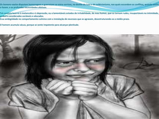 Os homens-vazios disputam homenagens e guerreiam-se entre sorrisos, no desfile do luxo e do exibicionismo, nos quais escondem os conflitos, quando assim
o fazem, e as profundas necessidades afetivas.
Tal conduta leva-os à melancolia e à depressão, ou a lamentáveis estados de irritabilidade, de mau humor, que os tornam rudes, insuportáveis na intimidade,
embora considerados sociáveis e educados.
Essa ambigüidade no comportamento culmina com a instalação de neuroses que se agravam, desestruturando-os a médio prazo.
O homem acumula vácuo, porque se sente impotente para alcançar plenitude.
 