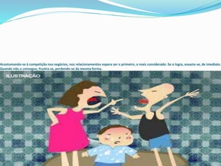 Acostumando-se à competição nos negócios, nos relacionamentos espera ser o primeiro, o mais considerado. Se o logra, esvazia-se, de imediato.
Quando não o consegue, frustra-se, perdendo-se da mesma forma.
 