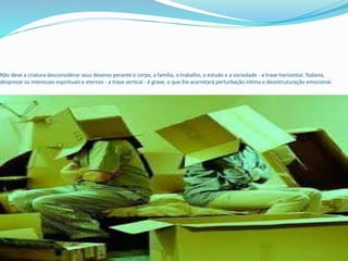 Não deve a criatura desconsiderar seus deveres perante o corpo, a família, o trabalho, o estudo e a sociedade - a trave horizontal. Todavia,
desprezar os interesses espirituais e eternos - a trave vertical - é grave, o que lhe acarretará perturbação íntima e desestruturação emocional.
 
