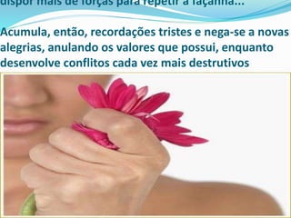 dispor mais de forças para repetir a façanha...
Acumula, então, recordações tristes e nega-se a novas
alegrias, anulando os valores que possui, enquanto
desenvolve conflitos cada vez mais destrutivos
 