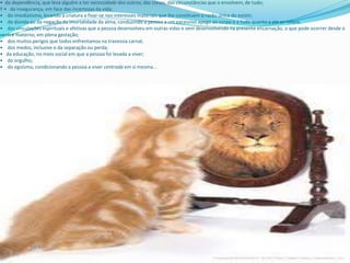 • da dependência, que leva alguém a ter necessidade dos outros, das coisas, das circunstâncias que o envolvem, de tudo;
Y • da insegurança, em face das incertezas da vida;
• do imediatismo, levando a criatura a fixar-se nos interesses materiais que lhe constituem a razão única do existir;
• da dúvida ou da negação da imortalidade da alma, conduzindo a pessoa a um excessivo apego ao corpo e a tudo quanto a ele se refere;
• das vinculações espirituais e afetivas que a pessoa desenvolveu em outras vidas e vem desenvolvendo na presente encarnação, o que pode ocorrer desde o
ventre materno, em plena gestação;
• dos muitos perigos que todos enfrentamos na travessia carnal;
• dos medos, inclusive o da separação ou perda;
• da educação, no meio social em que a pessoa foi levada a viver;
• do orgulho;
• do egoísmo, condicionando a pessoa a viver centrada em si mesma...
 