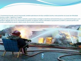 . O sentimento de perda, como já mencionado, também pode decorrer de duas condições da alma, muito presentes nas causas da infelicidade
humana, a saber: o egoísmo e o orgulho.
O egoísmo leva a criatura a fixar-se em si somente, a querer todas as vantagens e benefícios exclusivamente para si, ou primeiramente para si, sem
qualquer cogitação para com as necessidades do próximo. Os egoístas colocam a felicidade no que possuem ou detém e, diante da perda ou da
simples possibilidade de perder o objeto amado, são arrastados à desesperação.
 