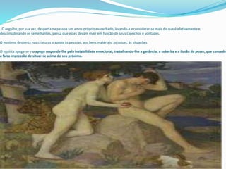 . O orgulho, por sua vez, desperta na pessoa um amor-próprio exacerbado, levando-a a considerar-se mais do que é efetivamente e,
desconsiderando os semelhantes, pensa que estes devam viver em função de seus caprichos e vontades.
O egoísmo desperta nas criaturas o apego às pessoas, aos bens materiais, às coisas, às situações.
O egoísta apega-se e o apego responde-lhe pela instabilidade emocional, trabalhando-lhe a ganância, a soberba e a ilusão da posse, que concede
a falsa impressão de situar-se acima do seu próximo.
 