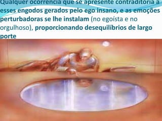Qualquer ocorrência que se apresente contraditória a
esses engodos gerados pelo ego insano, e as emoções
perturbadoras se lhe instalam (no egoísta e no
orgulhoso), proporcionando desequilíbrios de largo
porte
 