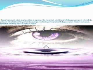 . O apego às posses, sob o disfarce da necessidade de segurança, é dos mais temíveis adversários do indivíduo, porque responde pelo medo da
perda, pela sistemática desconfiança em relação aos amigos e conhecidos, por fim pela insatisfação que sempre se instala em quem possui,
atormentado pelo desejo infrene de ampliar os recursos.
 