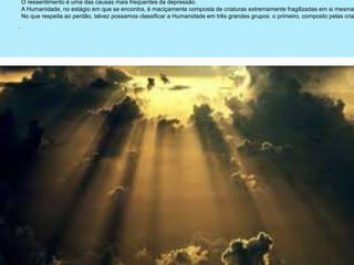 .
O ressentimento é uma das causas mais freqüentes da depressão.
A Humanidade, no estágio em que se encontra, é maciçamente composta de criaturas extremamente fragilizadas em si mesma
No que respeita ao perdão, talvez possamos classificar a Humanidade em três grandes grupos: o primeiro, composto pelas cria
 