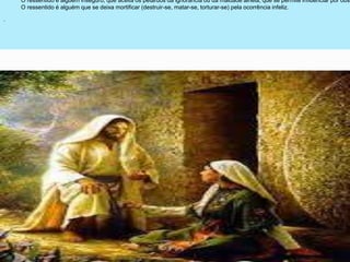 .
O ressentido é alguém inseguro, que aceita os petardos da ignorância ou da maldade alheia, que se permite influenciar por obse
O ressentido é alguém que se deixa mortificar (destruir-se, matar-se, torturar-se) pela ocorrência infeliz.
 