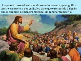 A expressão ressentimento lembra o verbo ressentir, que significa
sentir novamente, o que eqüivale a dizer que o ressentido é alguém
que se compraz, de maneira mórbida, em ruminar (remoer) o
acontecimento desagradável. Vendo-se envolvido por uma situação
que considera infeliz, permitindo-se sensibilizar pela ocorrência, o
ressentido fixa o quadro na mente e passa a alimentar e realimentar
os sentimentos da mágoa e ou da raiva, vitalizando-os e
revitalizando-os.
.
 