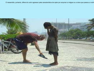 O ressentido, portanto, difere do outro agressor pela característica de optar por arquivar a mágoa ou a raiva que passou a nutrir
 