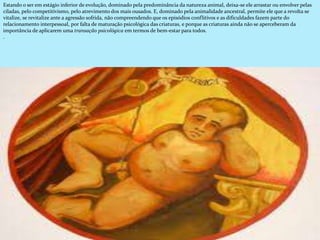 Estando o ser em estágio inferior de evolução, dominado pela predominância da natureza animal, deixa-se ele arrastar ou envolver pelas
ciladas, pelo competitivismo, pelo atrevimento dos mais ousados. E, dominado pela animalidade ancestral, permite ele que a revolta se
vitalize, se revitalize ante a agressão sofrida, não compreendendo que os episódios conflitivos e as dificuldades fazem parte do
relacionamento interpessoal, por falta de maturação psicológica das criaturas, e porque as criaturas ainda não se aperceberam da
importância de aplicarem uma transação psicológica em termos de bem-estar para todos.
.
 