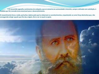 D O ressentido agasalha sentimentos de antipatia, que se converte em animosidade crescente, sempre cultivada com satisfação, à
medida que lhe concede área emocional para o desenvolvimento.
O ressentimento tisna a razão, perturba a óptica pela qual se observam os acontecimentos, enquistando-se como força destrutiva que, não
conseguindo atingir aquele que lhe deu origem, fere o ser no qual se apoia.
 