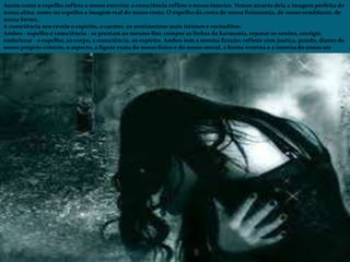 Assim como o espelho reflete o nosso exterior, a consciência reflete o nosso interior. Vemos através dela a imagem perfeita de
nossa alma, como no espelho a imagem real do nosso rosto. O espelho dá conta de nossa fisionomia, de nosso semblante, de
nossa forma.
A consciência nos revela o espírito, o caráter, os sentimentos mais íntimos e recônditos.
Ambos - espelho e consciência - se prestam ao mesmo fim: compor as linhas da harmonia, reparar os senões, corrigir,
embelezar - o espelho, ao corpo, a consciência, ao espírito. Ambos tem a mesma função: refletir com justiça, pondo, diante de
nosso próprio critério, o aspecto, a figura exata do nosso físico e do nosso moral, a forma externa e a interna do nosso ser
 