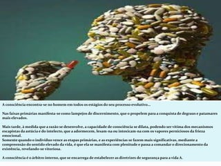 A consciência encontra-se no homem em todos os estágios do seu processo evolutivo...
Nas faixas primárias manifesta-se como lampejos de discernimento, que o propelem para a conquista de degraus e patamares
mais elevados.
Mais tarde, à medida que a razão se desenvolve, a capacidade de consciência se dilata, podendo ser vítima dos mecanismos
escapistas da astúcia e do intelecto, que a adormecem, lesam-na ou intoxicam-na com os vapores perniciosos da frieza
emocional.
Somente quando o indivíduo vence as etapas primárias, e as experiências se fazem mais significativas, mediante a
compreensão do sentido elevado da vida, é que ela se manifesta com plenitude e passa a comandar o direcionamento da
existência, revelando-se vitoriosa.
A consciência é o árbitro interno, que se encarrega de estabelecer as diretrizes de segurança para a vida A.
 