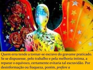 Quem erra tende a tornar-se escravo do gravame praticado.
Se se dispusesse, pelo trabalho e pela melhoria íntima, a
reparar o equívoco, certamente evitaria tal escravidão. Por
desinformação ou fraqueza, porém, prefere a
 