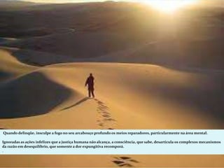 Quando delinqüe, insculpe a fogo no seu arcabouço profundo os meios reparadores, particularmente na área mental.
Ignoradas as ações infelizes que a justiça humana não alcança, a consciência, que sabe, desarticula os complexos mecanismos
da razão em desequilíbrio, que somente a dor expungitiva recomporá.
.
 