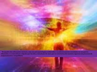 . No quadro das alienações mentais, seja nas psicopatologias conhecidas e academicamente estudadas ou nas graves
obsessões, é a consciência culpada que faculta a instalação do mal, que se exterioriza de maneira rigorosa em processo de
reajustamento e reequilíbrio
 