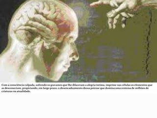 Com a consciência culpada, sofrendo os gravames que lhe dilaceram a alegria íntima, imprime nas células os elementos que
as desconectam, propiciando, em largo prazo, o desencadeamento dessa psicose que domina uma centena de milhões de
criaturas na atualidade.
 