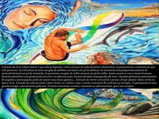 A função da terra é fazer nascer o que nela se deposita, como a função do subconsciente é desenvolver os pensamentos e sentimentos que
nele penetram. Se colocamos na terra um grão de abóbora vai nascer um pé de abóbora. Se semeamos uma pequenina semente de
mostarda brotará um pé de mostarda. Se pusermos um grão de milho nascerá um pé de milho. Assim acontece com a mente humana.
Quando plantamos um pensamento de amor no subconsciente, brotam atitudes impregnadas de amor. Quando plantamos pensamentos
de angústia e preocupação, pode até nascer uma úlcera gástrica... A função da mente consciente é pensar, dirigir, plantar idéias certas na
época certa. A função do subconsciente é fazer brotar ou realizar o que a mente consciente lhe ordenou ou entregou. O pensamento é uma
grande energia, uma semente poderosa. A mente consciente a emite e transmite ao subconsciente, que é seu receptor
 