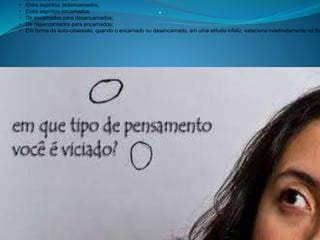 .
A obsessão pode dar-se:
• Entre espíritos desencarnados;
• Entre espíritos encarnados;
• De encarnados para desencarnados;
• De desencarnados para encarnados;
• Em forma de auto-obsessão, quando o encarnado ou desencarnado, em uma atitude infeliz, estaciona indefinidamente na fix
 