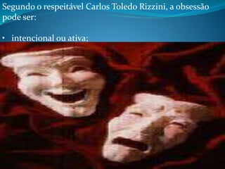 Segundo o respeitável Carlos Toledo Rizzini, a obsessão
pode ser:
• intencional ou ativa;
• inconsciente ou passiva, sem intenção.
Na obsessão intencional, o malfeitor, às vezes há
bastante tempo, observa a futura vítima aguardando
um momento favorável para aproximar-se dela e
influí-la prejudicialmente. Não quer ser acintoso e
percebido. Fá-lo quando a invigilância momentânea
abre uma entrada nas defesas pessoais. Sem causa
aparente, o sujeito começa a experimentar depressão
mental e dificuldades súbitas: não consegue ficar
alegre, está tristonho e cheio de apreensões, enche-se
de irritação surda e pensamentos deprimentes, não
 
